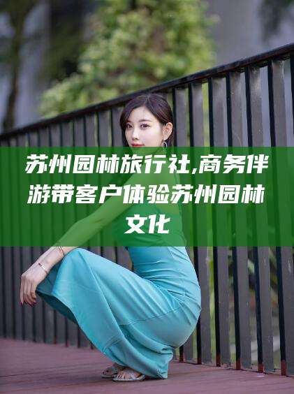 东至苏州园林旅行社,商务伴游带客户体验苏州园林文化