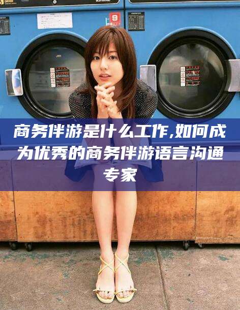 东至商务伴游是什么工作,如何成为优秀的商务伴游语言沟通专家