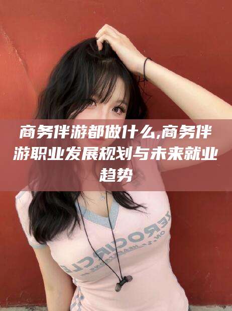 东至商务伴游都做什么,商务伴游职业发展规划与未来就业趋势