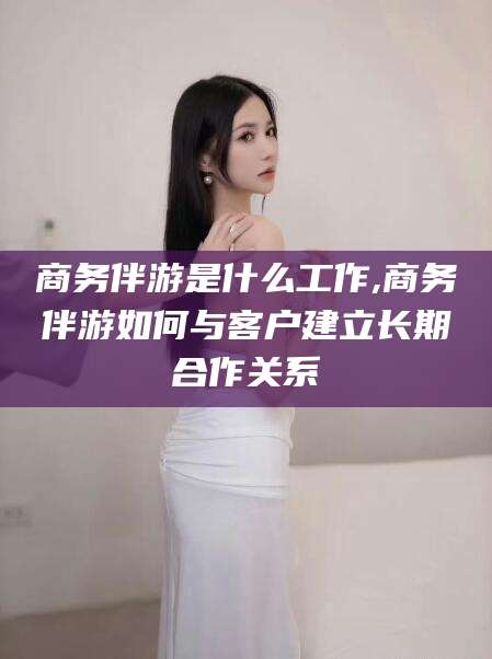 东至商务伴游是什么工作,商务伴游如何与客户建立长期合作关系
