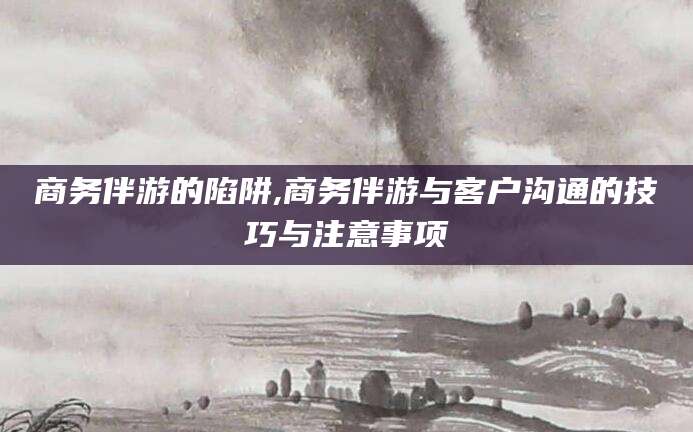 东至商务伴游的陷阱,商务伴游与客户沟通的技巧与注意事项