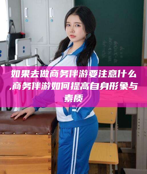 东至如果去做商务伴游要注意什么,商务伴游如何提高自身形象与素质