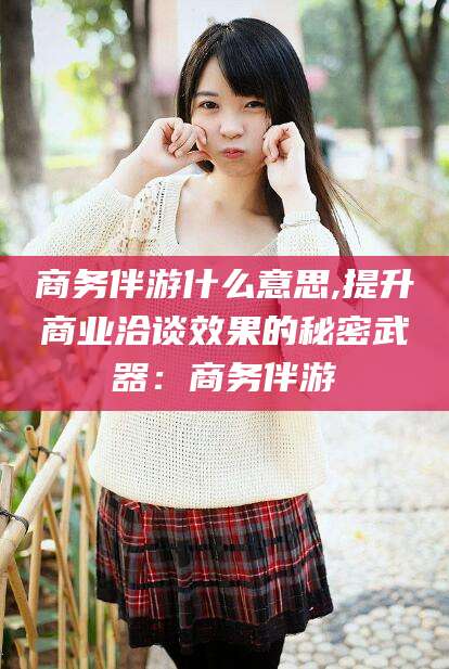 东至商务伴游什么意思,提升商业洽谈效果的秘密武器：商务伴游