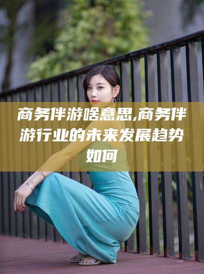 东至商务伴游啥意思,商务伴游行业的未来发展趋势如何