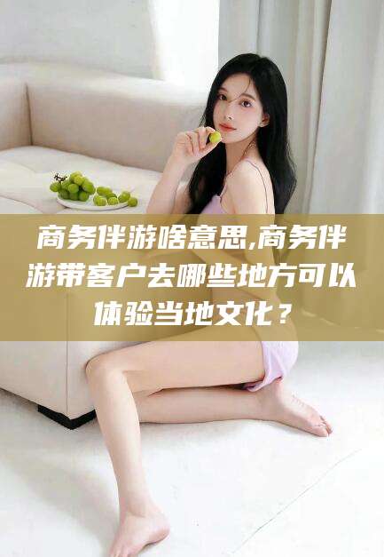 东至商务伴游啥意思,商务伴游带客户去哪些地方可以体验当地文化？