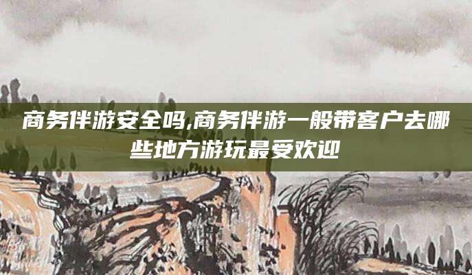 东至商务伴游安全吗,商务伴游一般带客户去哪些地方游玩最受欢迎