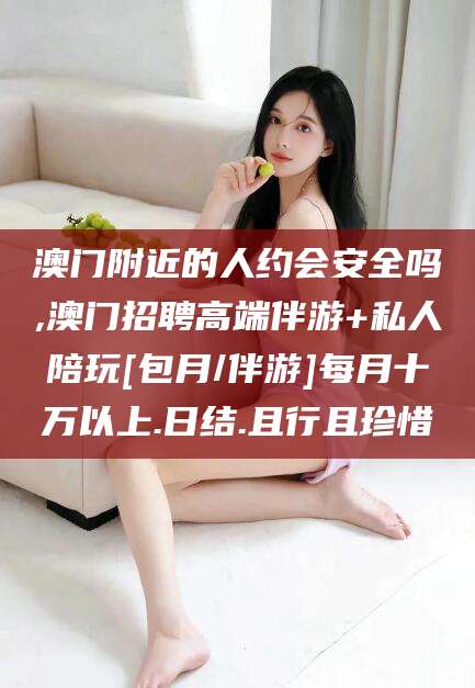 东至澳门附近的人约会安全吗,澳门招聘高端伴游+私人陪玩[包月/伴游]每月十万以上.日结.且行且珍惜