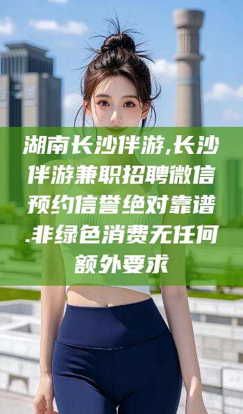 东至湖南长沙伴游,长沙伴游兼职招聘微信预约信誉绝对靠谱.非绿色消费无任何额外要求