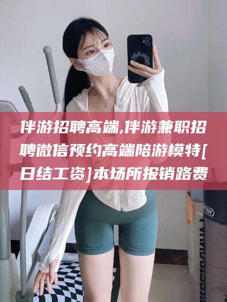 东至伴游招聘高端,伴游兼职招聘微信预约高端陪游模特[日结工资]本场所报销路费