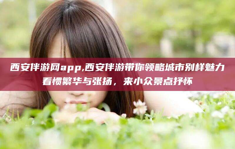 东至西安伴游网app,西安伴游带你领略城市别样魅力看惯繁华与张扬，来小众景点抒怀