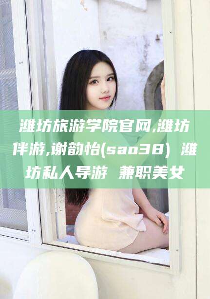 东至潍坊旅游学院官网,潍坊伴游,谢韵怡(sao38) 潍坊私人导游 兼职美女