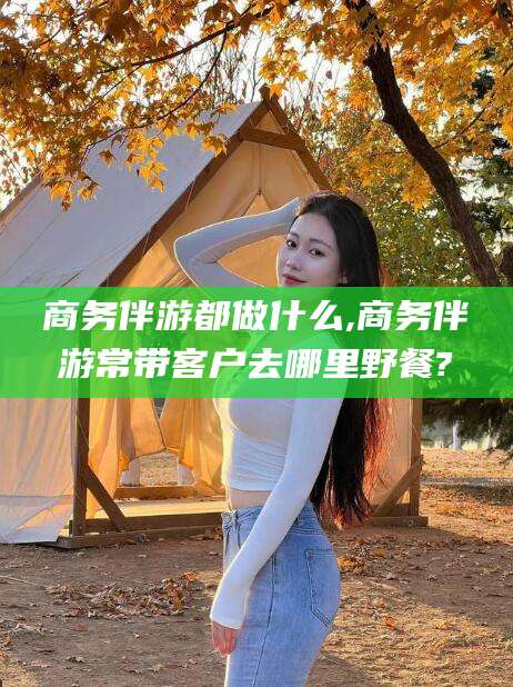 东至商务伴游都做什么,商务伴游常带客户去哪里野餐?