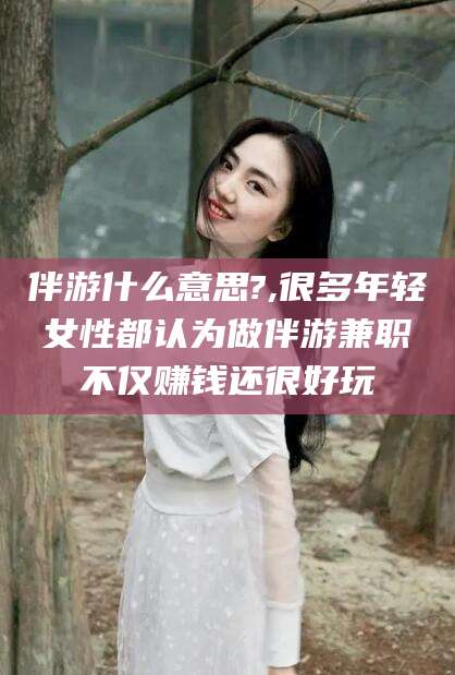 东至伴游什么意思?,很多年轻女性都认为做伴游兼职不仅赚钱还很好玩