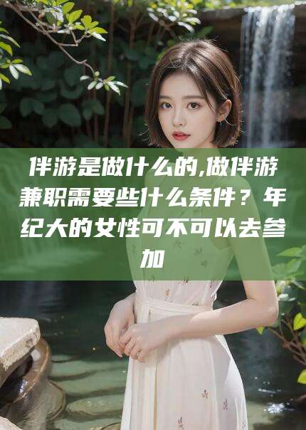 东至伴游是做什么的,做伴游兼职需要些什么条件？年纪大的女性可不可以去参加