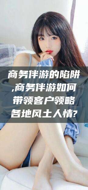 东至商务伴游的陷阱,商务伴游如何带领客户领略各地风土人情?