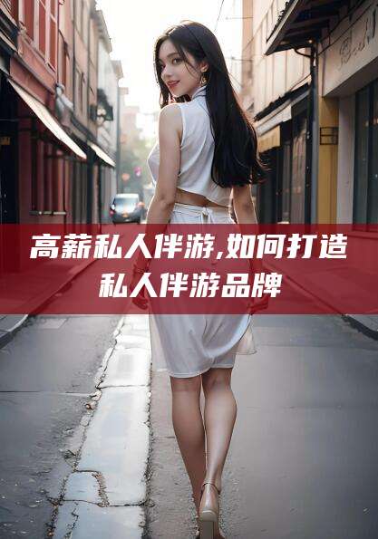 东至高薪私人伴游,如何打造私人伴游品牌