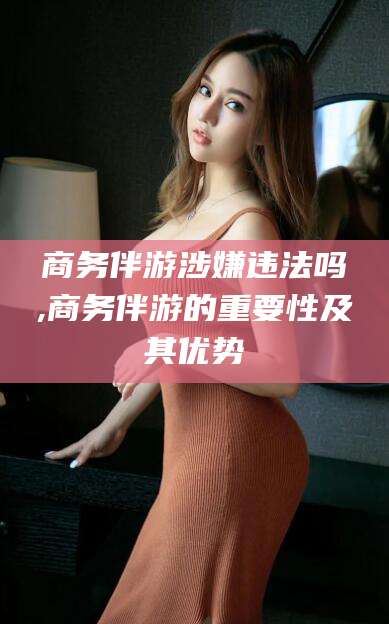 东至商务伴游涉嫌违法吗,商务伴游的重要性及其优势