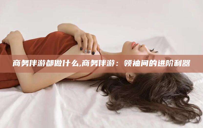 东至商务伴游都做什么,商务伴游：领袖间的进阶利器