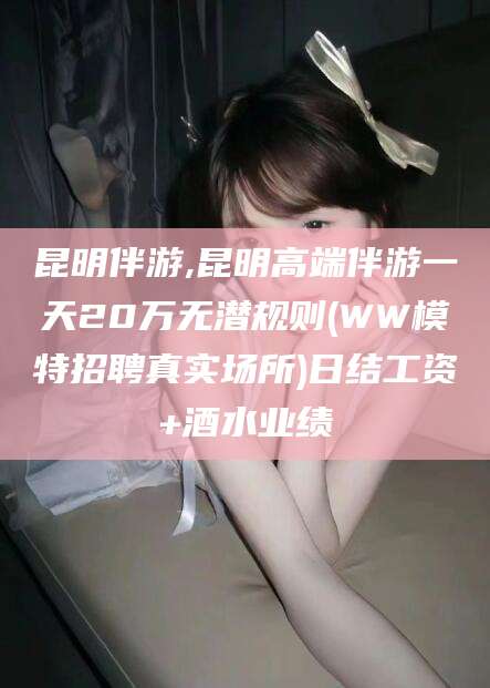 东至昆明伴游,昆明高端伴游一天20万无潜规则(WW模特招聘真实场所)日结工资+酒水业绩