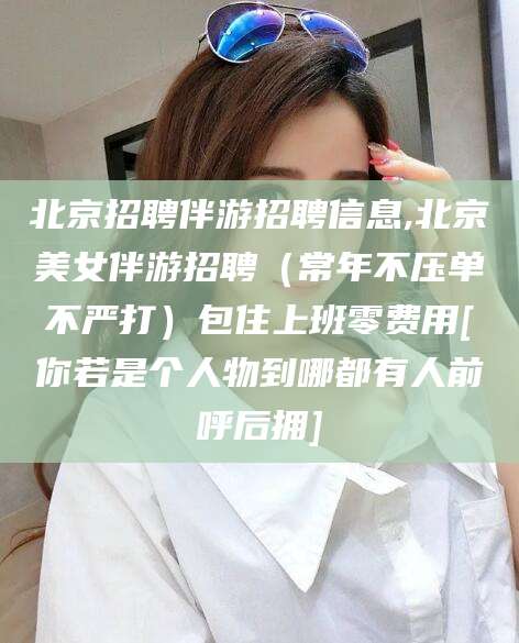 东至北京招聘伴游招聘信息,北京美女伴游招聘（常年不压单不严打）包住上班零费用[你若是个人物到哪都有人前呼后拥]