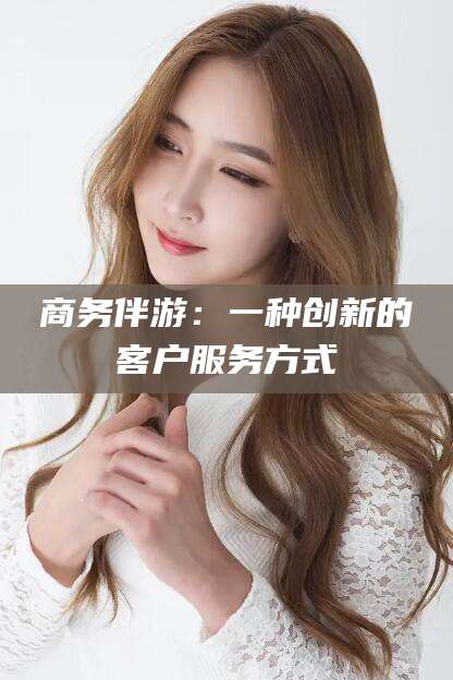 东至商务伴游：一种创新的客户服务方式