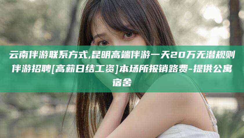 东至云南伴游联系方式,昆明高端伴游一天20万无潜规则伴游招聘[高薪日结工资]本场所报销路费-提供公寓宿舍