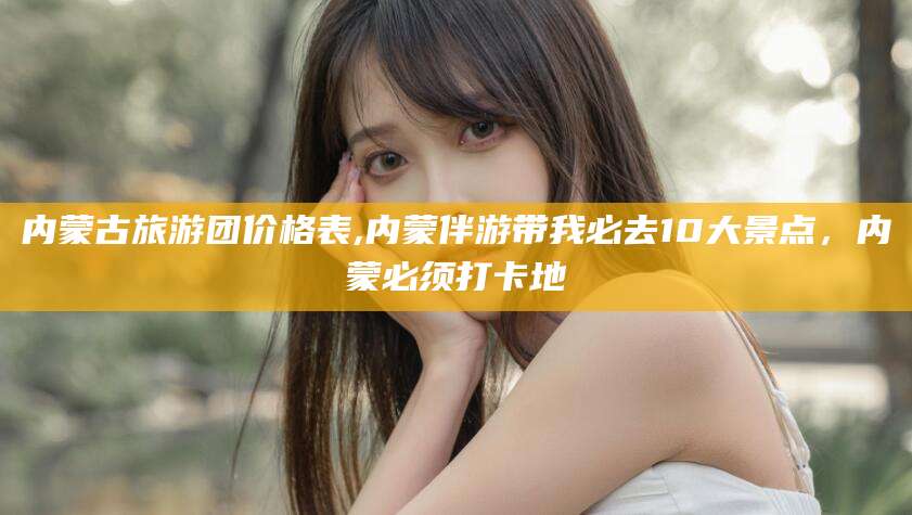 东至内蒙古旅游团价格表,内蒙伴游带我必去10大景点，内蒙必须打卡地