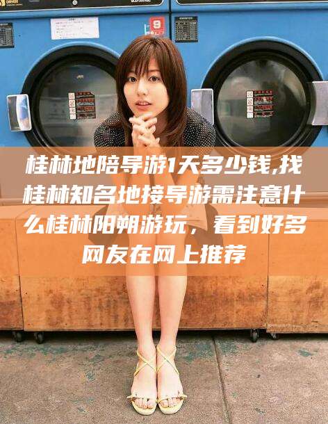 东至桂林地陪导游1天多少钱,找桂林知名地接导游需注意什么桂林阳朔游玩，看到好多网友在网上推荐