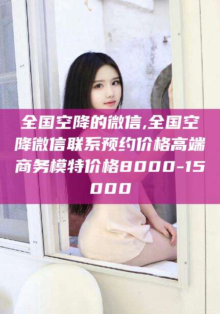 东至全国空降的微信,全国空降微信联系预约价格高端商务模特价格8000-15000