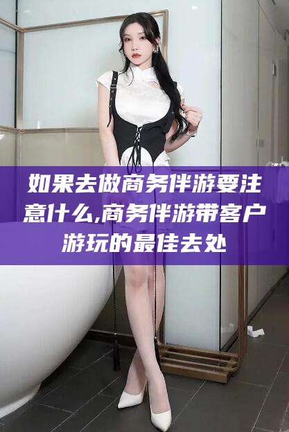 东至如果去做商务伴游要注意什么,商务伴游带客户游玩的最佳去处