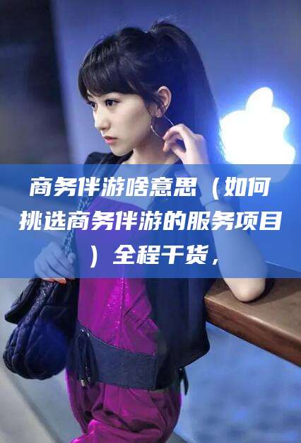 东至商务伴游啥意思（如何挑选商务伴游的服务项目）全程干货，