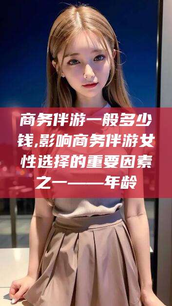 东至商务伴游一般多少钱,影响商务伴游女性选择的重要因素之一——年龄