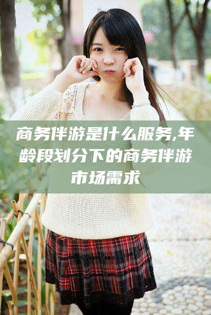 东至商务伴游是什么服务,年龄段划分下的商务伴游市场需求