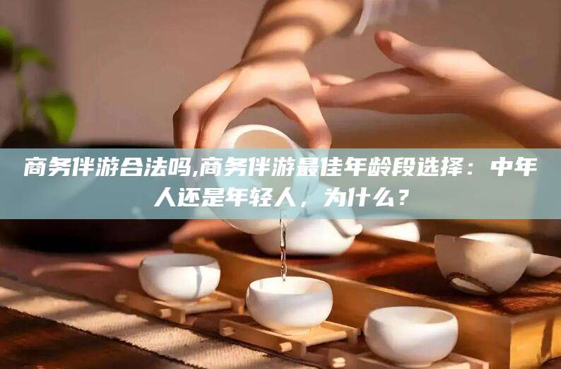 东至商务伴游合法吗,商务伴游最佳年龄段选择：中年人还是年轻人，为什么？