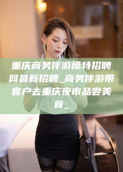 东至重庆商务伴游模特招聘网最新招聘_商务伴游带客户去重庆夜市品尝美食_