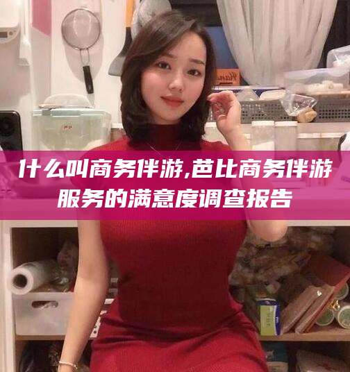 东至什么叫商务伴游,芭比商务伴游服务的满意度调查报告