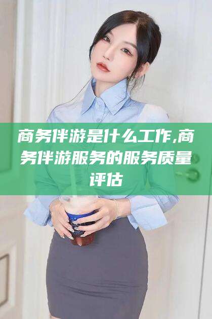 东至商务伴游是什么工作,商务伴游服务的服务质量评估