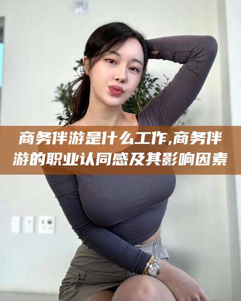 东至商务伴游是什么工作,商务伴游的职业认同感及其影响因素