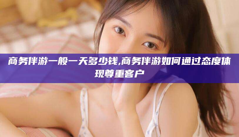 东至商务伴游一般一天多少钱,商务伴游如何通过态度体现尊重客户