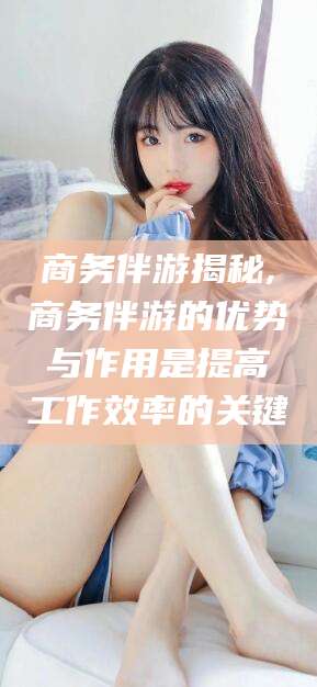 东至商务伴游揭秘,商务伴游的优势与作用是提高工作效率的关键