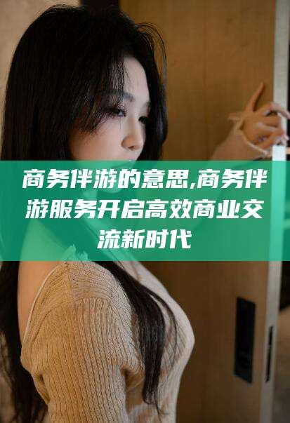 东至商务伴游的意思,商务伴游服务开启高效商业交流新时代